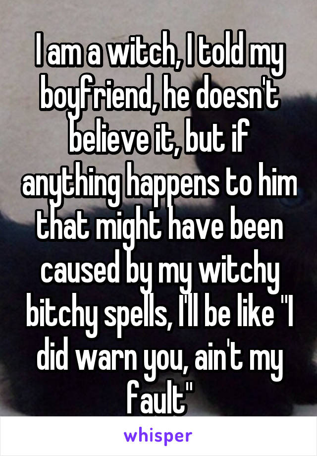 I am a witch, I told my boyfriend, he doesn't believe it, but if anything happens to him that might have been caused by my witchy bitchy spells, I'll be like "I did warn you, ain't my fault"