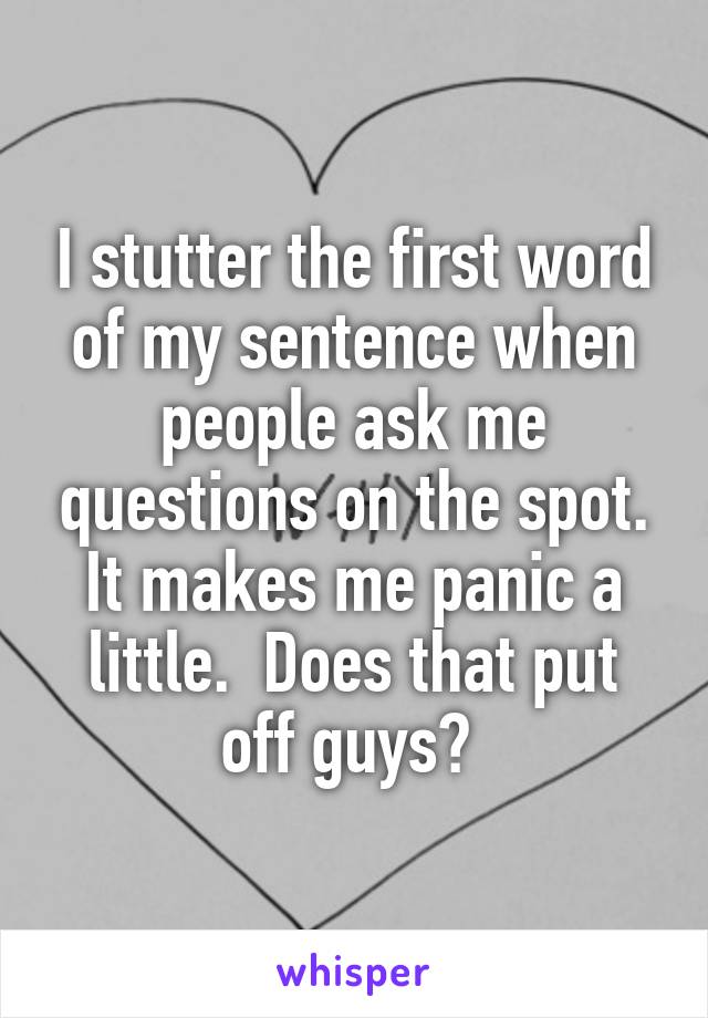 I stutter the first word of my sentence when people ask me questions on the spot. It makes me panic a little.  Does that put off guys? 