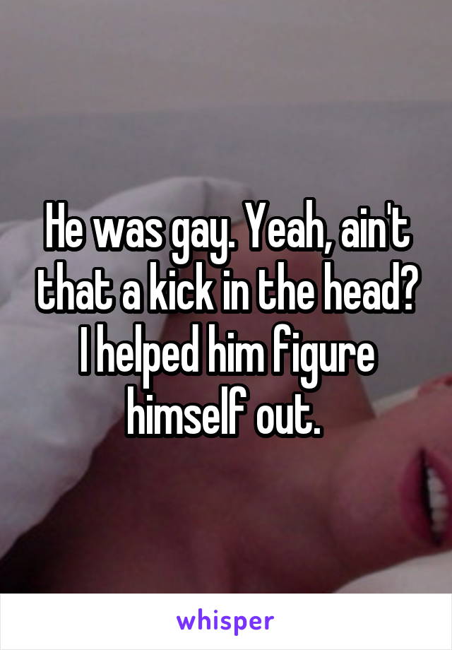 He was gay. Yeah, ain't that a kick in the head? I helped him figure himself out. 