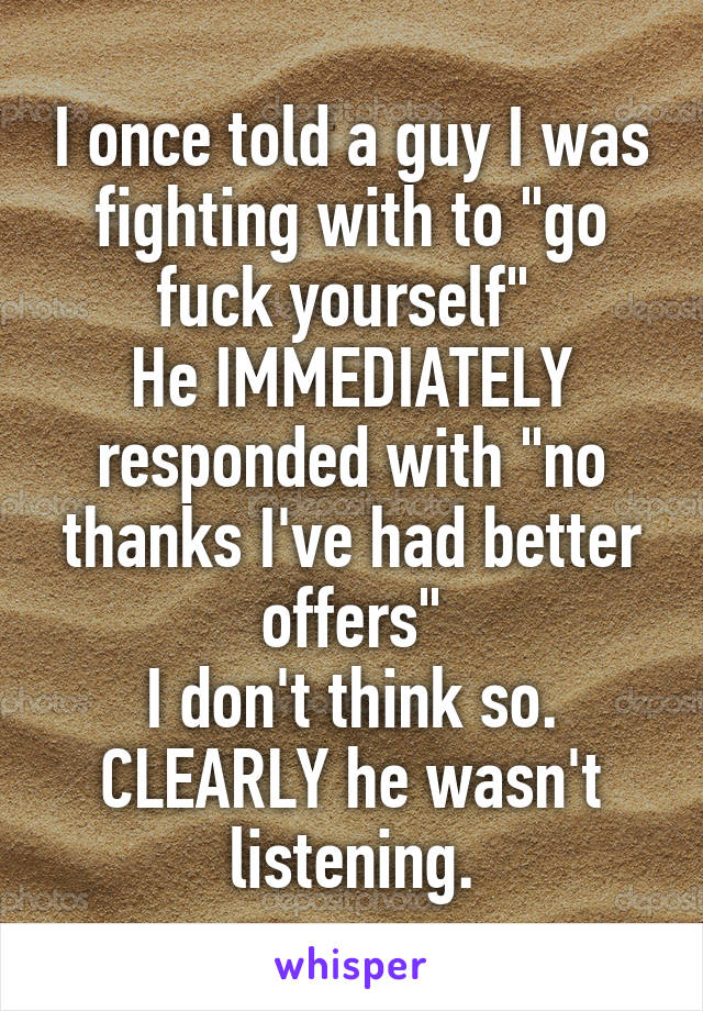 I once told a guy I was fighting with to "go fuck yourself" 
He IMMEDIATELY responded with "no thanks I've had better offers"
I don't think so. CLEARLY he wasn't listening.