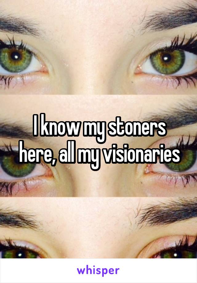 I know my stoners here, all my visionaries