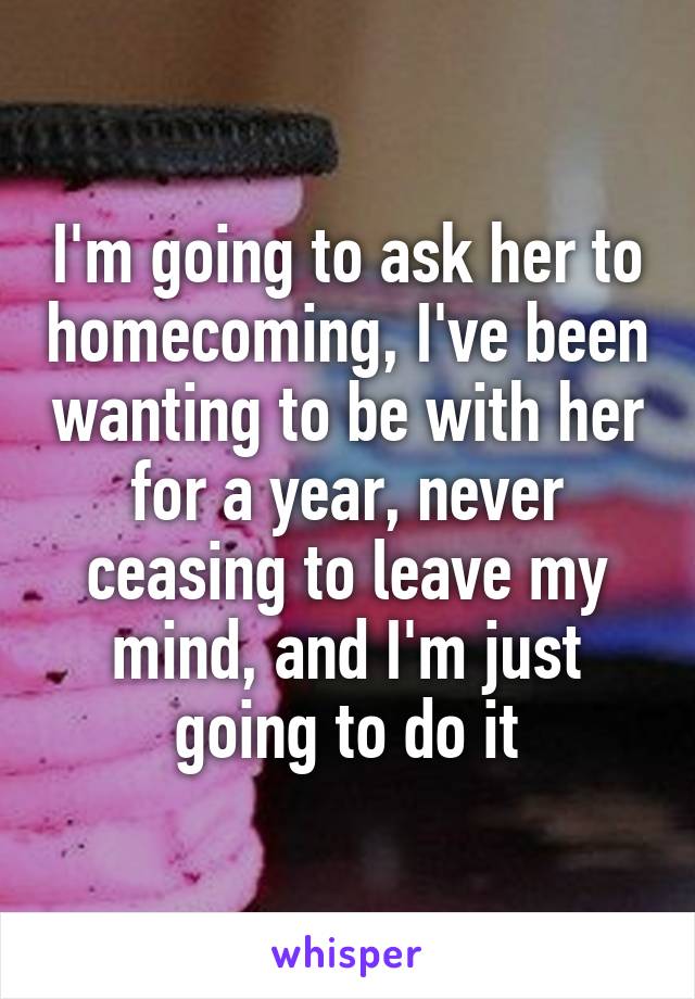 I'm going to ask her to homecoming, I've been wanting to be with her for a year, never ceasing to leave my mind, and I'm just going to do it