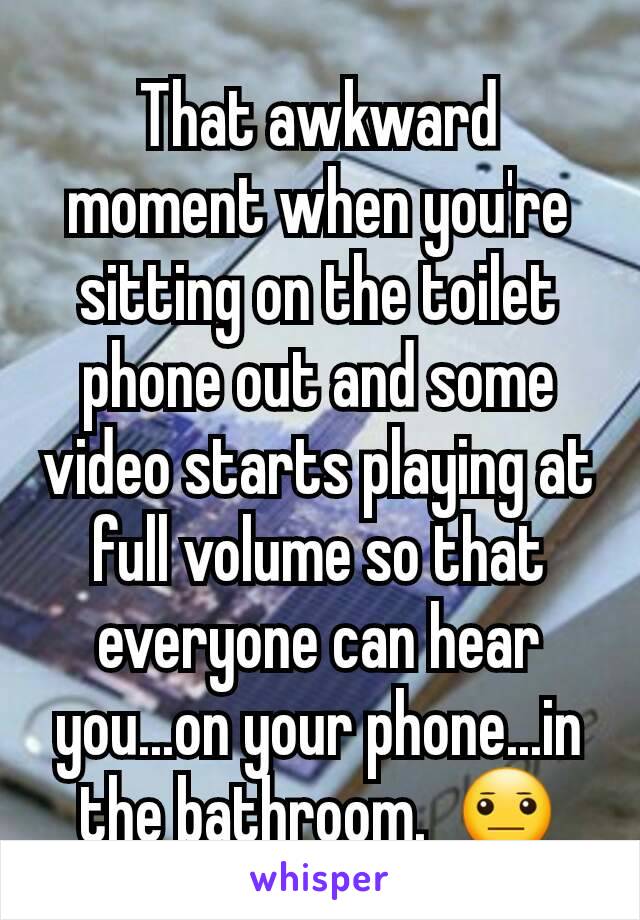 That awkward moment when you're sitting on the toilet phone out and some video starts playing at full volume so that everyone can hear you...on your phone...in the bathroom.  😐