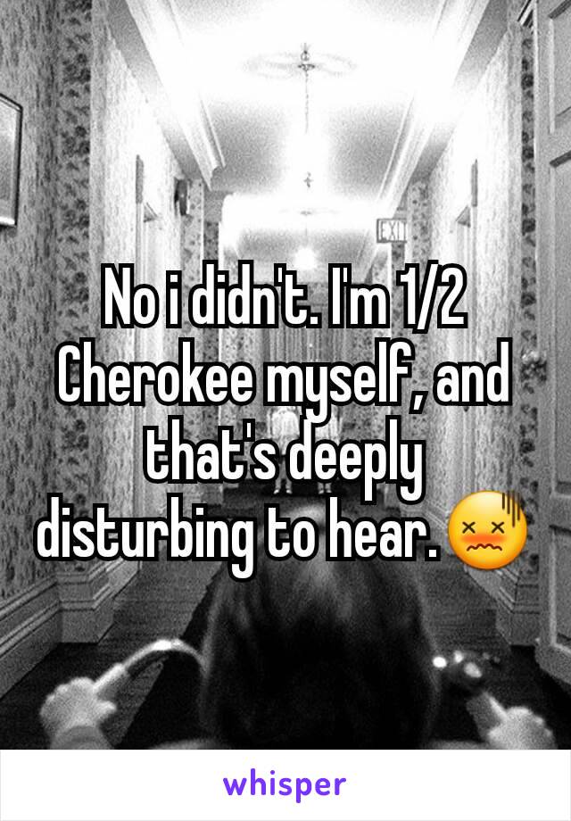 No i didn't. I'm 1/2 Cherokee myself, and that's deeply disturbing to hear.😖