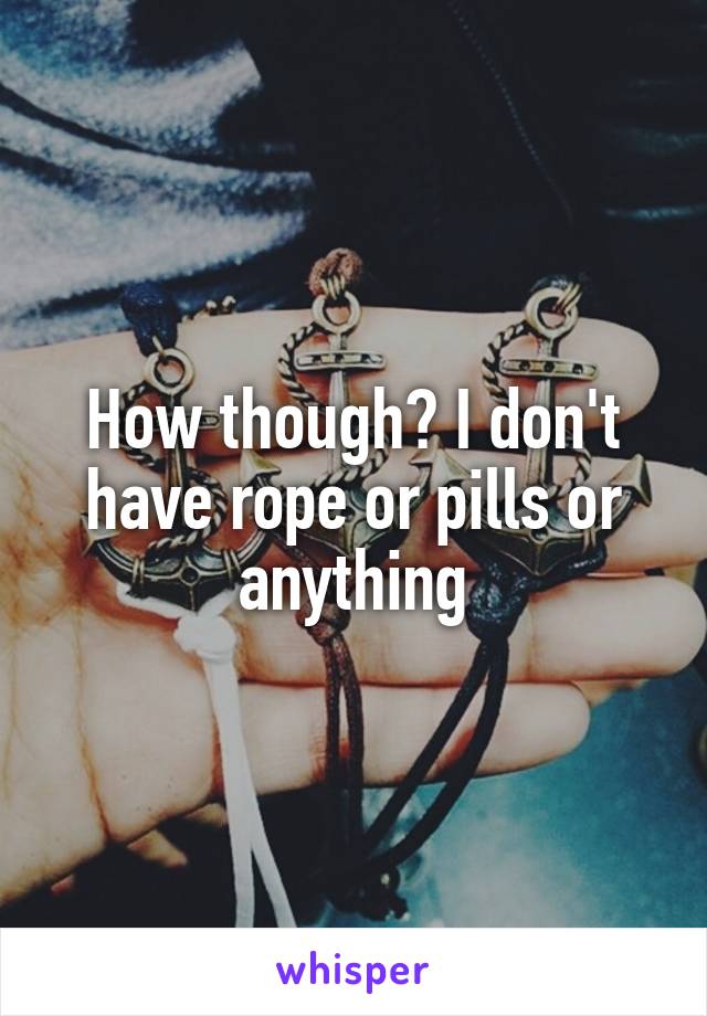 How though? I don't have rope or pills or anything