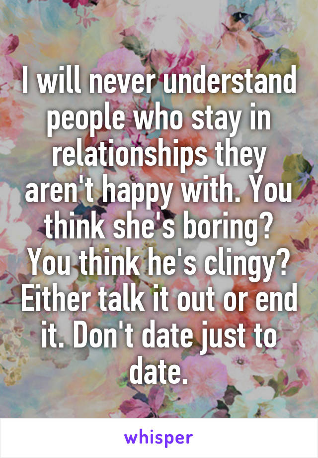 I will never understand people who stay in relationships they aren't happy with. You think she's boring? You think he's clingy? Either talk it out or end it. Don't date just to date.