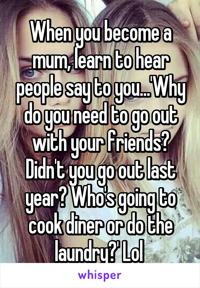 When you become a mum, learn to hear people say to you...'Why do you need to go out with your friends? Didn't you go out last year? Who's going to cook diner or do the laundry?' Lol 