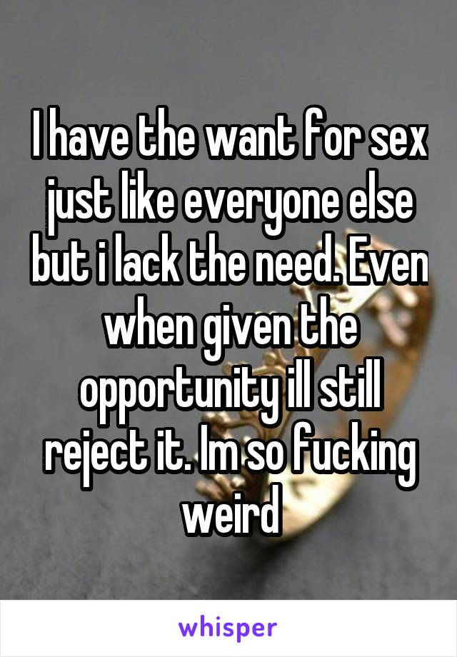 I have the want for sex just like everyone else but i lack the need. Even when given the opportunity ill still reject it. Im so fucking weird