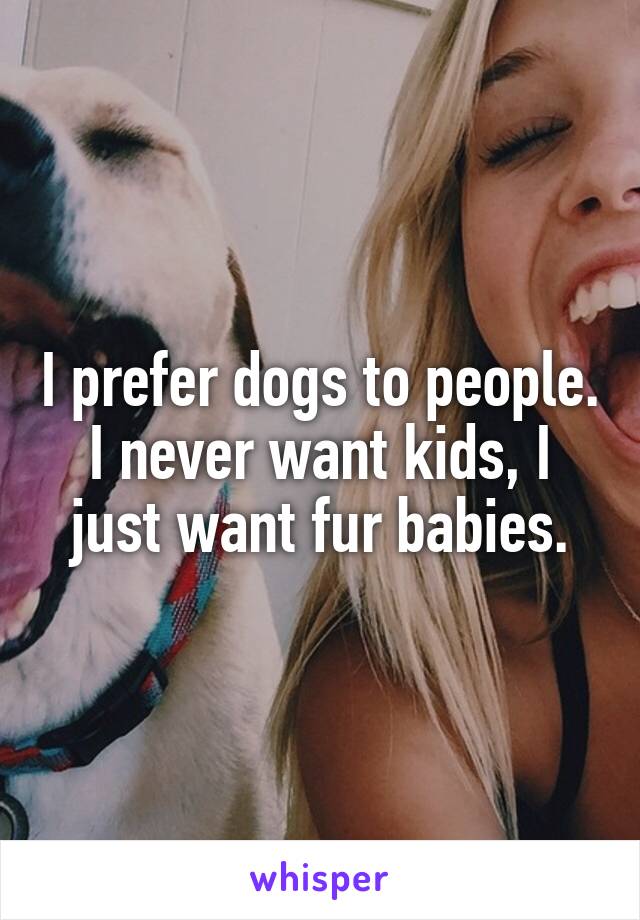 I prefer dogs to people. I never want kids, I just want fur babies.