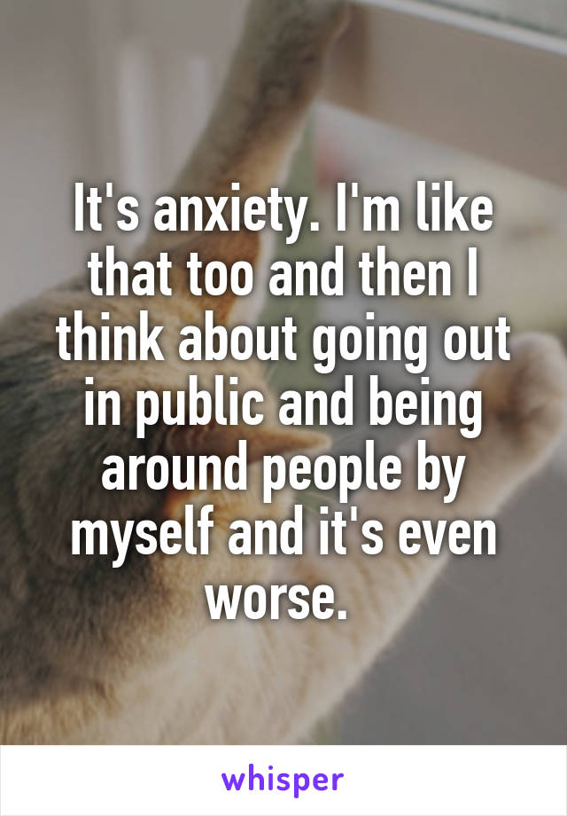 It's anxiety. I'm like that too and then I think about going out in public and being around people by myself and it's even worse. 