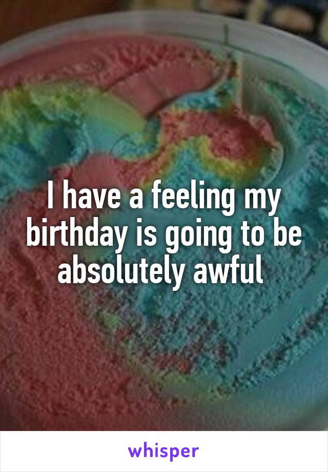 I have a feeling my birthday is going to be absolutely awful 