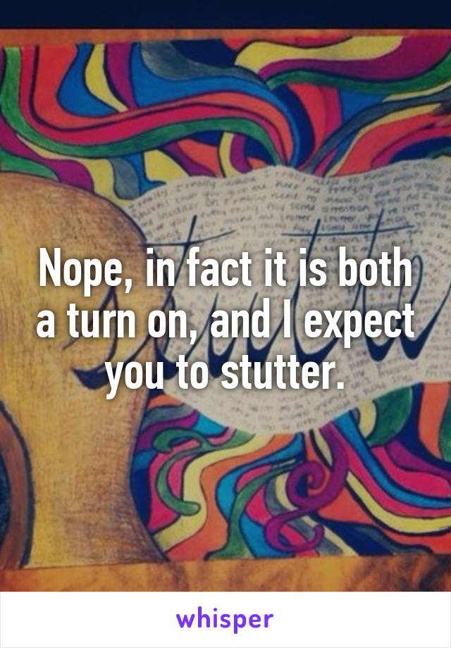 Nope, in fact it is both a turn on, and I expect you to stutter.