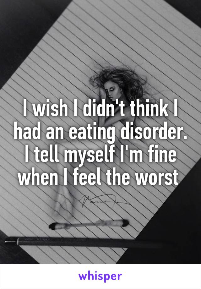 I wish I didn't think I had an eating disorder. I tell myself I'm fine when I feel the worst 