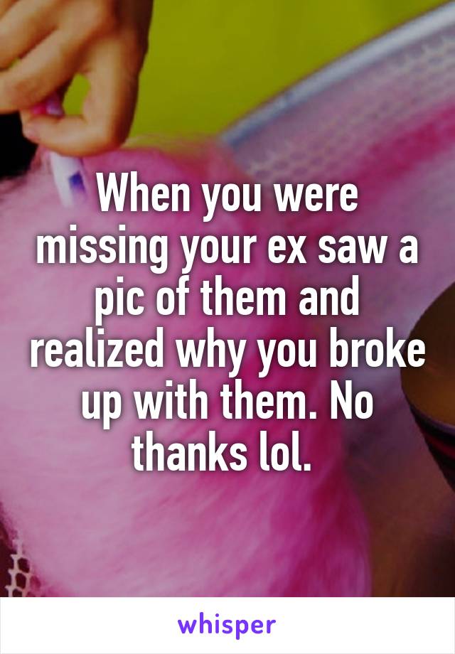 When you were missing your ex saw a pic of them and realized why you broke up with them. No thanks lol. 