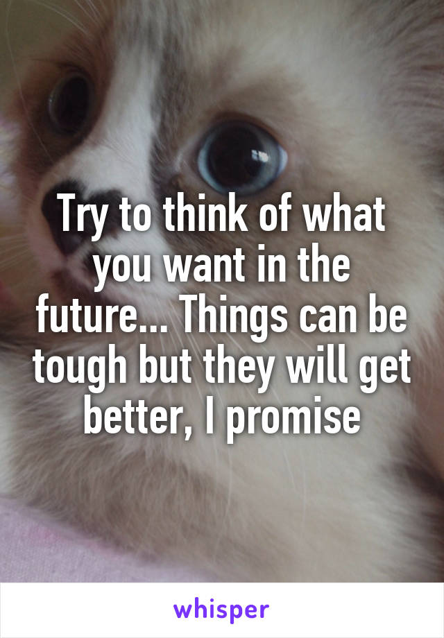 Try to think of what you want in the future... Things can be tough but they will get better, I promise