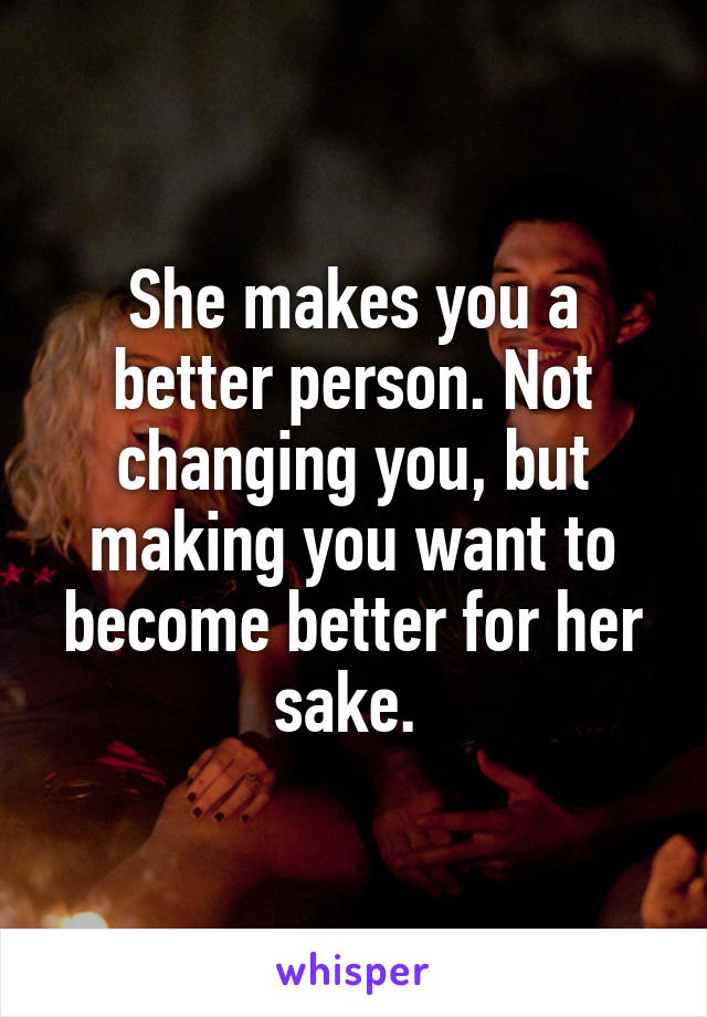 She makes you a better person. Not changing you, but making you want to become better for her sake. 