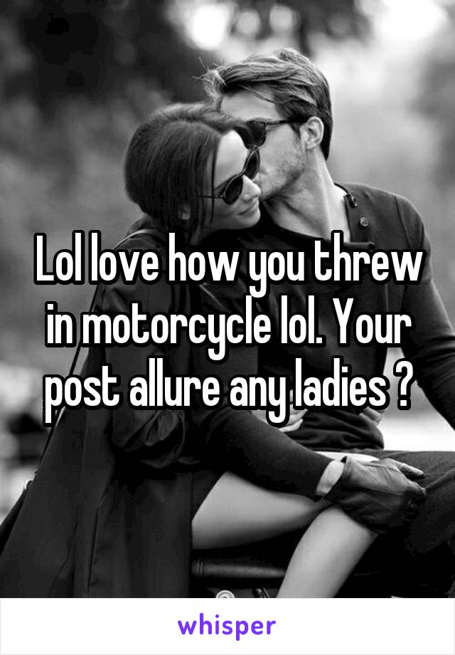 Lol love how you threw in motorcycle lol. Your post allure any ladies ?