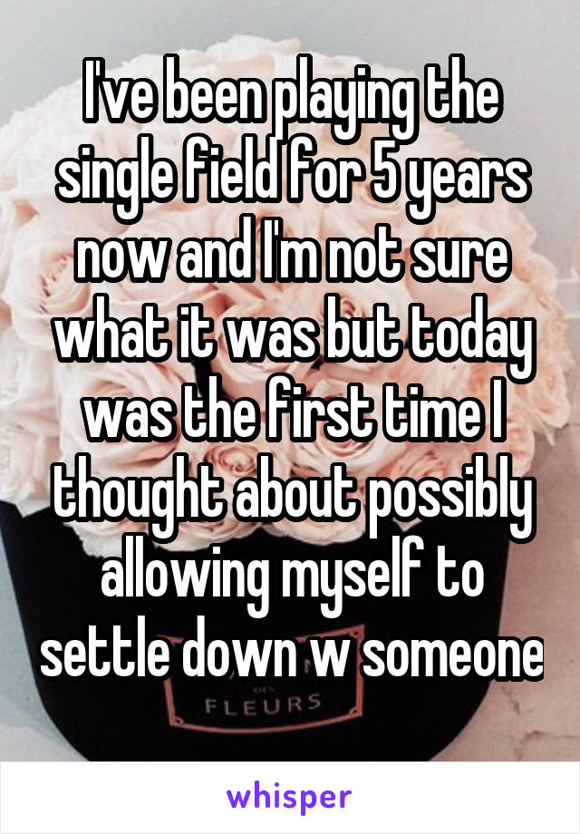 I've been playing the single field for 5 years now and I'm not sure what it was but today was the first time I thought about possibly allowing myself to settle down w someone 