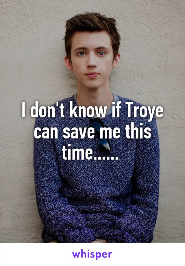 I don't know if Troye can save me this time...... 