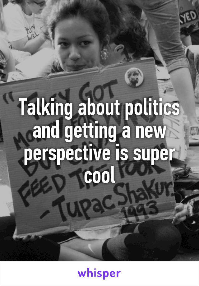 Talking about politics and getting a new perspective is super cool