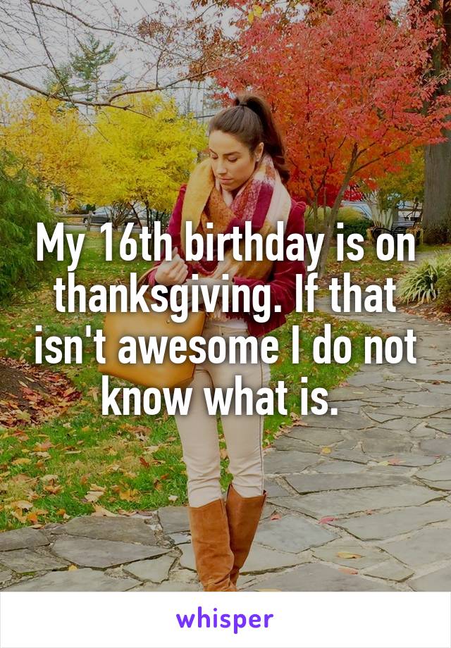 My 16th birthday is on thanksgiving. If that isn't awesome I do not know what is. 