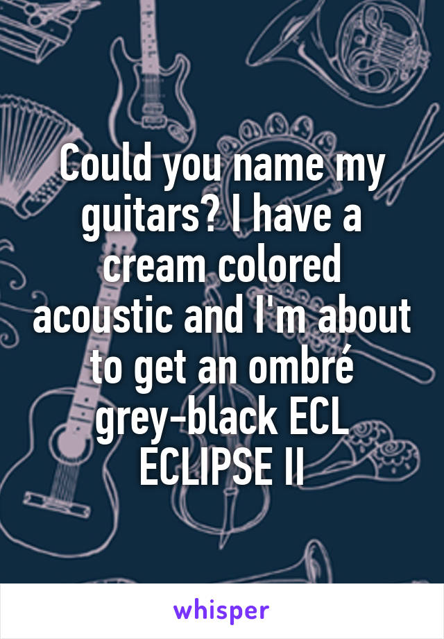 Could you name my guitars? I have a cream colored acoustic and I'm about to get an ombré grey-black ECL ECLIPSE II