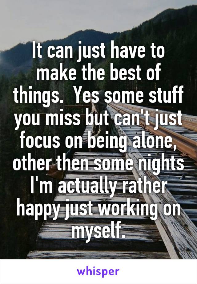 It can just have to make the best of things.  Yes some stuff you miss but can't just focus on being alone, other then some nights I'm actually rather happy just working on myself.