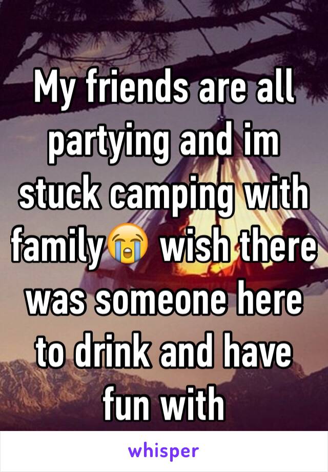 My friends are all partying and im stuck camping with family😭 wish there was someone here to drink and have fun with