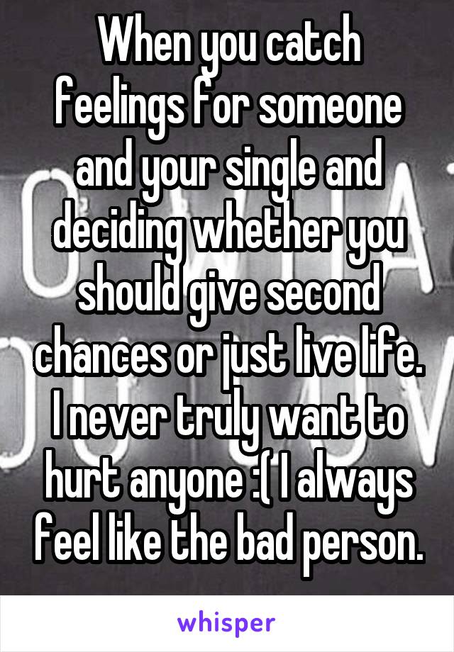 When you catch feelings for someone and your single and deciding whether you should give second chances or just live life. I never truly want to hurt anyone :( I always feel like the bad person. 