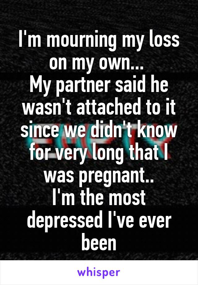 I'm mourning my loss on my own... 
My partner said he wasn't attached to it since we didn't know for very long that I was pregnant..
I'm the most depressed I've ever been