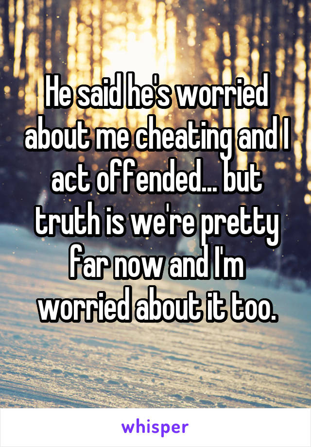 He said he's worried about me cheating and I act offended... but truth is we're pretty far now and I'm worried about it too.
