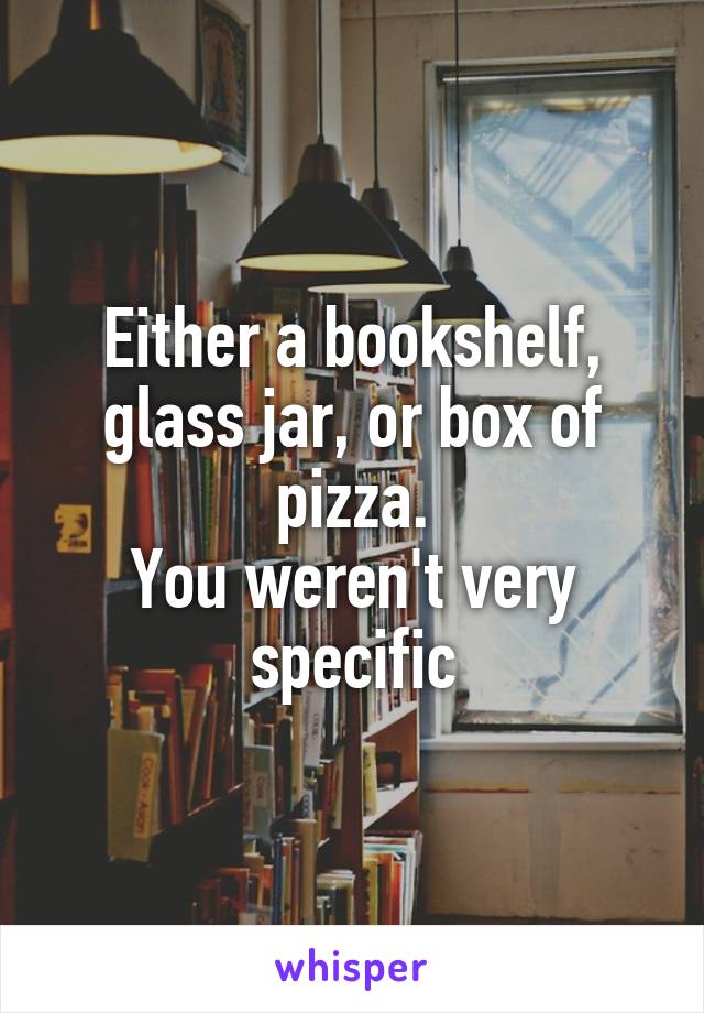 Either a bookshelf, glass jar, or box of pizza.
You weren't very specific