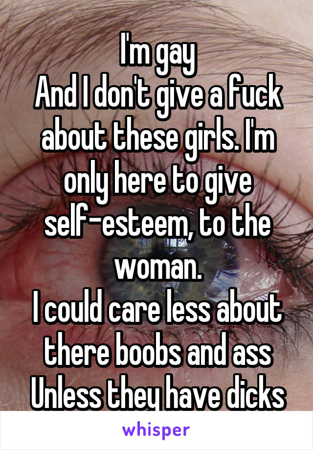 I'm gay
And I don't give a fuck about these girls. I'm only here to give self-esteem, to the woman.
I could care less about there boobs and ass
Unless they have dicks