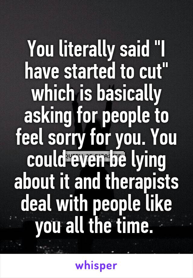 You literally said "I have started to cut" which is basically asking for people to feel sorry for you. You could even be lying about it and therapists deal with people like you all the time. 