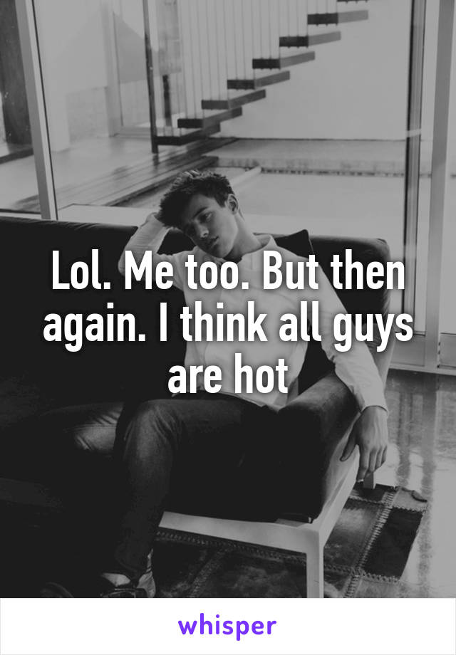 Lol. Me too. But then again. I think all guys are hot