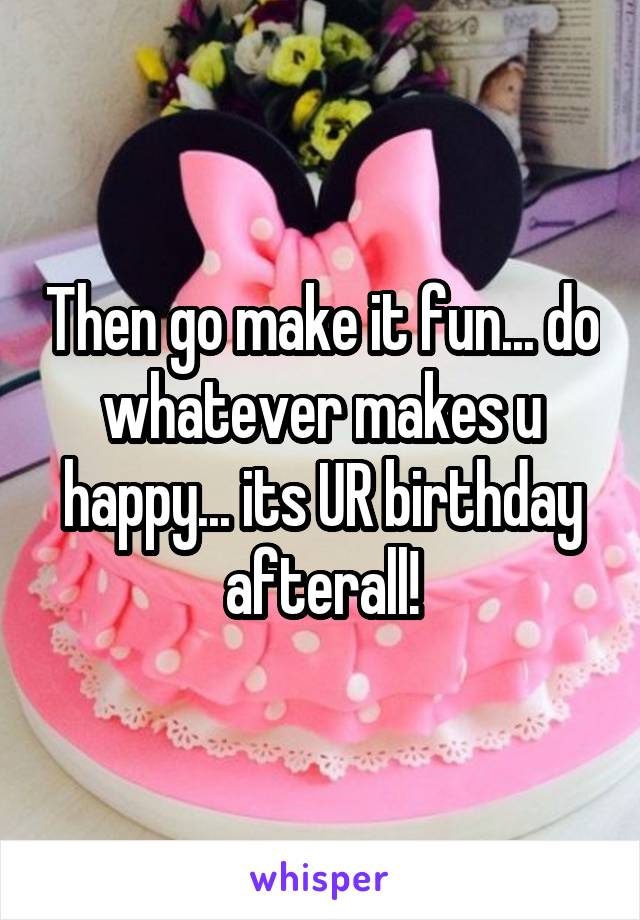 Then go make it fun... do whatever makes u happy... its UR birthday afterall!