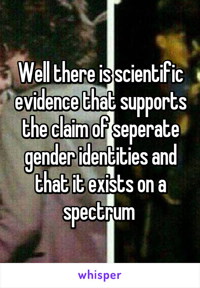 Well there is scientific evidence that supports the claim of seperate gender identities and that it exists on a spectrum 