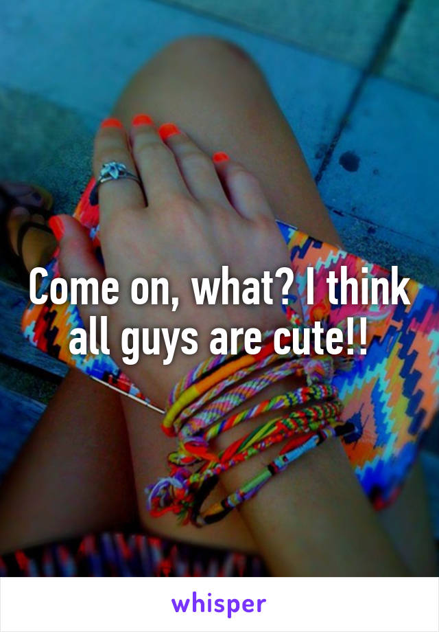 Come on, what? I think all guys are cute!!