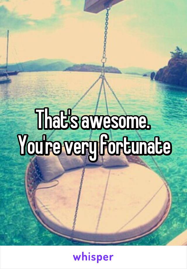 That's awesome.  You're very fortunate