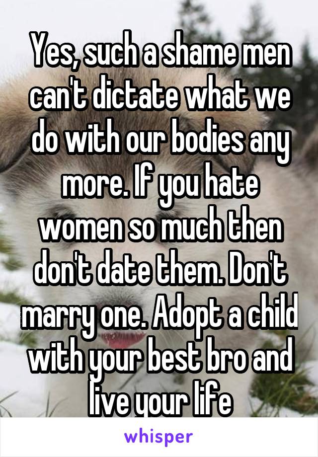 Yes, such a shame men can't dictate what we do with our bodies any more. If you hate women so much then don't date them. Don't marry one. Adopt a child with your best bro and live your life