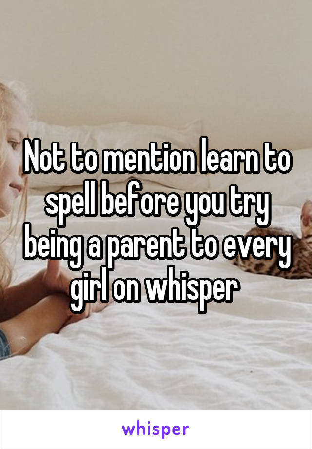 Not to mention learn to spell before you try being a parent to every girl on whisper 