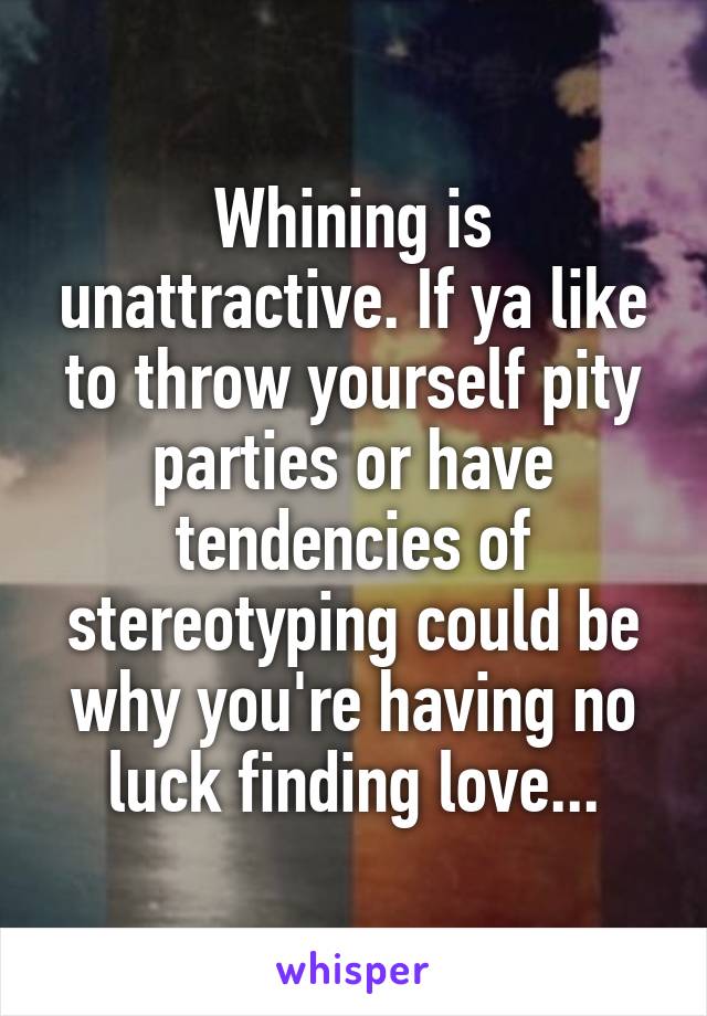 Whining is unattractive. If ya like to throw yourself pity parties or have tendencies of stereotyping could be why you're having no luck finding love...