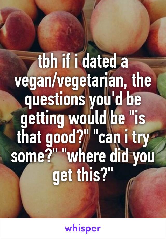 tbh if i dated a vegan/vegetarian, the questions you'd be getting would be "is that good?" "can i try some?" "where did you get this?"