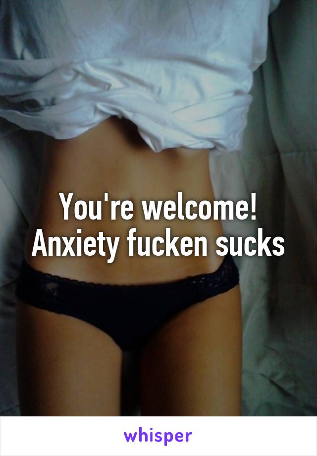 You're welcome! Anxiety fucken sucks