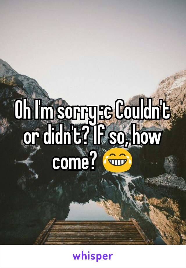 Oh I'm sorry :c Couldn't or didn't? If so, how come? 😂