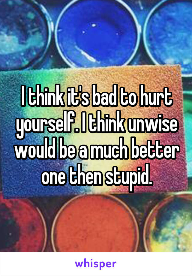 I think it's bad to hurt yourself. I think unwise would be a much better one then stupid.