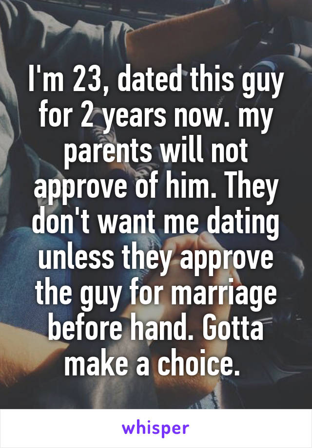 I'm 23, dated this guy for 2 years now. my parents will not approve of him. They don't want me dating unless they approve the guy for marriage before hand. Gotta make a choice. 