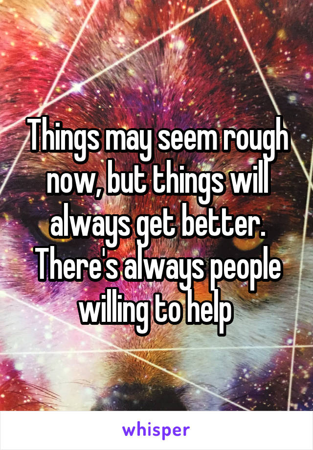 Things may seem rough now, but things will always get better.
There's always people willing to help 