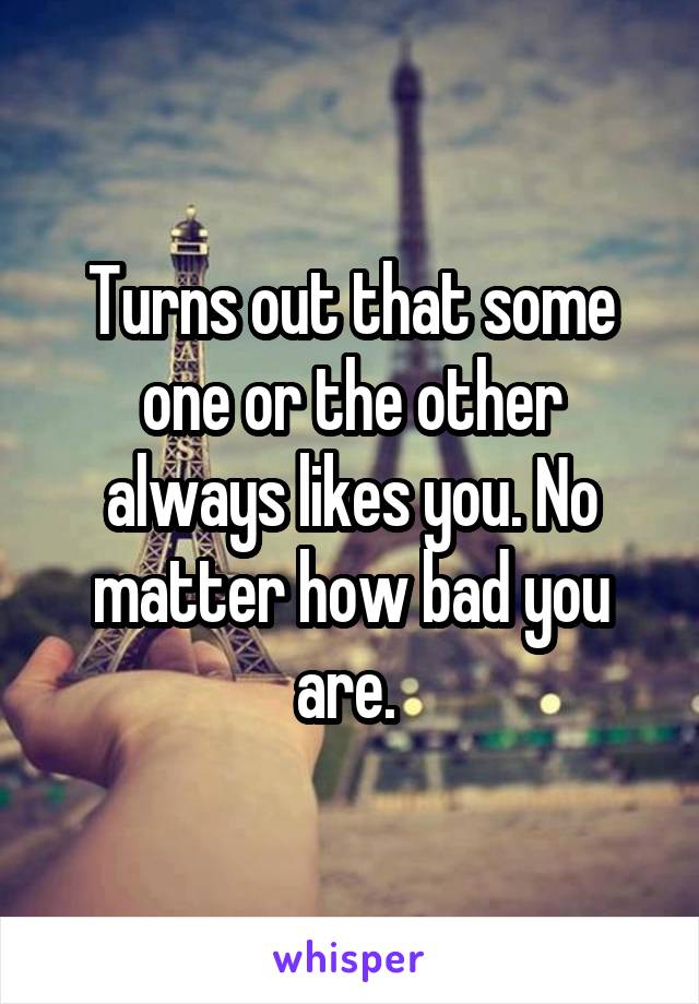 Turns out that some one or the other always likes you. No matter how bad you are. 