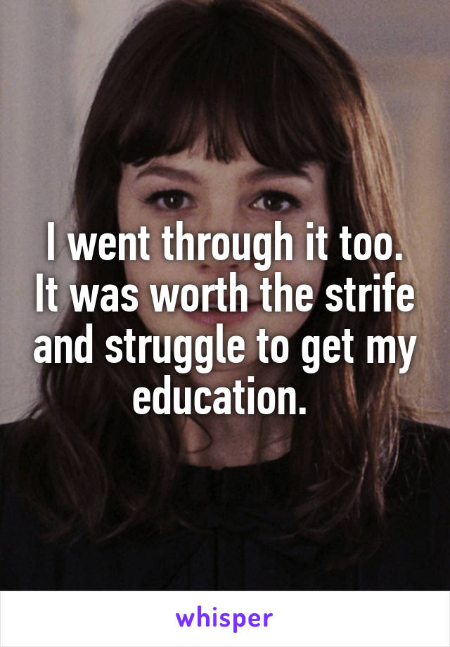 I went through it too. It was worth the strife and struggle to get my education. 